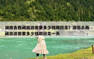 湖南去西藏旅游需要多少錢跟團走？湖南去西藏旅游需要多少錢跟團走一天