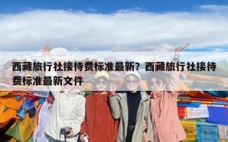 西藏旅行社接待費(fèi)標(biāo)準(zhǔn)最新？西藏旅行社接待費(fèi)標(biāo)準(zhǔn)最新文件