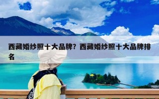 西藏婚紗照十大品牌？西藏婚紗照十大品牌排名