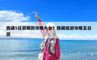 西藏5日游跟團(tuán)攻略大全？西藏旅游攻略五日游