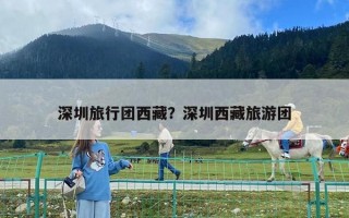 深圳旅行團(tuán)西藏？深圳西藏旅游團(tuán)