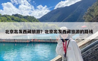 北京出發(fā)西藏旅游？北京出發(fā)西藏旅游的路線