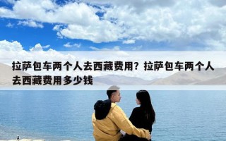 拉薩包車兩個(gè)人去西藏費(fèi)用？拉薩包車兩個(gè)人去西藏費(fèi)用多少錢