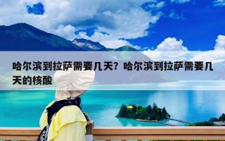 哈爾濱到拉薩需要幾天？哈爾濱到拉薩需要幾天的核酸