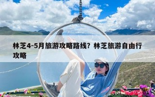 林芝4-5月旅游攻略路線？林芝旅游自由行攻略