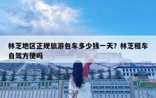 林芝地區正規旅游包車多少錢一天？林芝租車自駕方便嗎