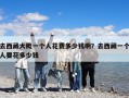 去西藏大概一個人花費多少錢?。咳ノ鞑匾粋€人要花多少錢