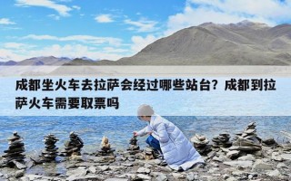 成都坐火車去拉薩會經(jīng)過哪些站臺？成都到拉薩火車需要取票嗎