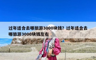 過年適合去哪旅游3000塊錢？過年適合去哪旅游3000塊錢左右