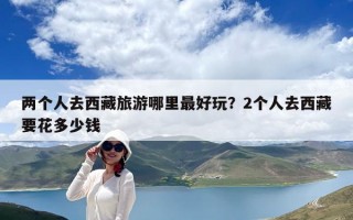 兩個人去西藏旅游哪里最好玩？2個人去西藏要花多少錢