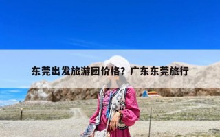 東莞出發旅游團價格？廣東東莞旅行