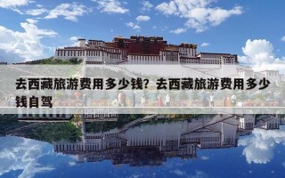 去西藏旅游費用多少錢？去西藏旅游費用多少錢自駕