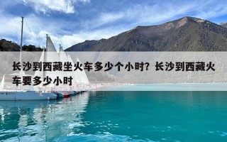 長沙到西藏坐火車多少個小時？長沙到西藏火車要多少小時