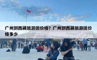 廣州到西藏旅游團價格？廣州到西藏旅游團價格多少