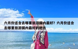 六月份適合去哪里旅游國內最好？六月份適合去哪里旅游國內最好的地方