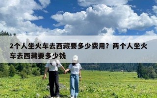 2個(gè)人坐火車去西藏要多少費(fèi)用？?jī)蓚€(gè)人坐火車去西藏要多少錢