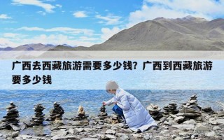 廣西去西藏旅游需要多少錢？廣西到西藏旅游要多少錢