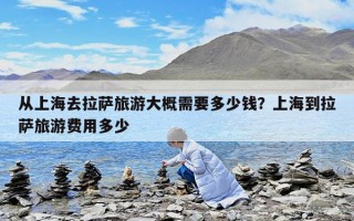 從上海去拉薩旅游大概需要多少錢？上海到拉薩旅游費用多少