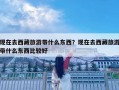現(xiàn)在去西藏旅游帶什么東西？現(xiàn)在去西藏旅游帶什么東西比較好