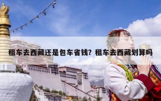 租車去西藏還是包車省錢？租車去西藏劃算嗎