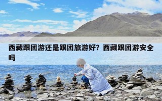 西藏跟團游還是跟團旅游好？西藏跟團游安全嗎