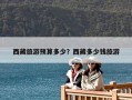 西藏旅游預算多少？西藏多少錢旅游
