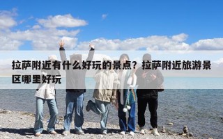 拉薩附近有什么好玩的景點(diǎn)？拉薩附近旅游景區(qū)哪里好玩