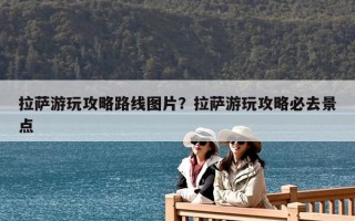 拉薩游玩攻略路線圖片？拉薩游玩攻略必去景點