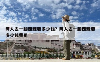 兩人去一趟西藏要多少錢？兩人去一趟西藏要多少錢費(fèi)用