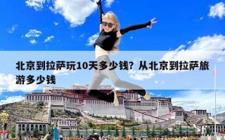 北京到拉薩玩10天多少錢？從北京到拉薩旅游多少錢