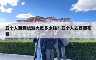 五個人西藏旅游大概多少錢？五個人去西藏花費(fèi)