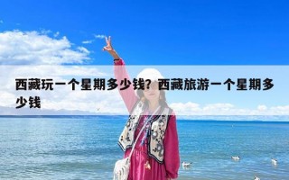 西藏玩一個(gè)星期多少錢？西藏旅游一個(gè)星期多少錢