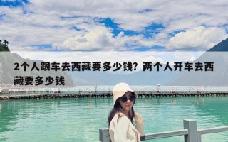 2個人跟車去西藏要多少錢？兩個人開車去西藏要多少錢