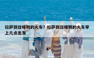 拉薩到日喀則的火車？拉薩到日喀則的火車早上幾點(diǎn)出發(fā)