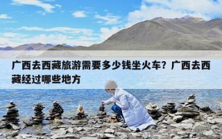 廣西去西藏旅游需要多少錢坐火車?廣西去西藏經(jīng)過哪些地方 廣西去西藏旅游需要多少錢坐火車?廣西去西藏經(jīng)過哪些地方