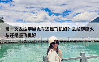 第一次去拉薩坐火車還是飛機好？去拉薩座火車還是座飛機好