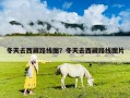 冬天去西藏路線圖？冬天去西藏路線圖片