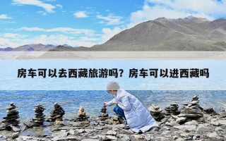 房車可以去西藏旅游嗎？房車可以進西藏嗎