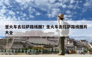 坐火車去拉薩路線圖？坐火車去拉薩路線圖片大全