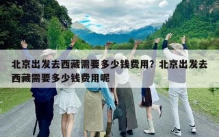 北京出發(fā)去西藏需要多少錢費(fèi)用？北京出發(fā)去西藏需要多少錢費(fèi)用呢