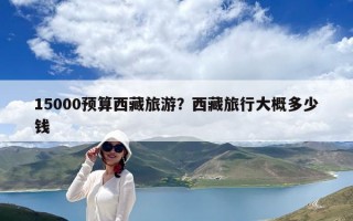 15000預(yù)算西藏旅游？西藏旅行大概多少錢