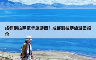 成都到拉薩豪華旅游團？成都到拉薩旅游團報價