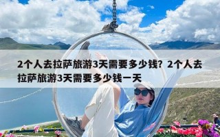 2個(gè)人去拉薩旅游3天需要多少錢(qián)？2個(gè)人去拉薩旅游3天需要多少錢(qián)一天