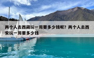 兩個人去西藏玩一周要多少錢呢？兩個人去西安玩一周要多少錢