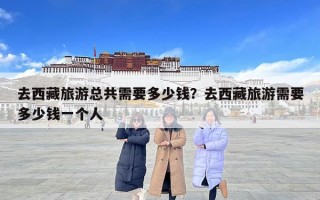 去西藏旅游總共需要多少錢？去西藏旅游需要多少錢一個人