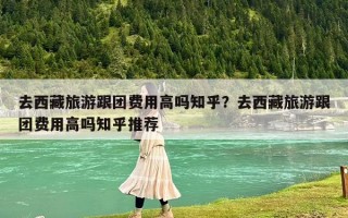 去西藏旅游跟團(tuán)費(fèi)用高嗎知乎？去西藏旅游跟團(tuán)費(fèi)用高嗎知乎推薦