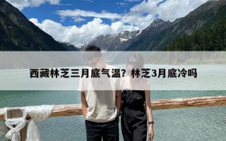 西藏林芝三月底氣溫？林芝3月底冷嗎