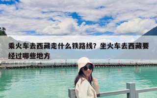 乘火車去西藏走什么鐵路線？坐火車去西藏要經過哪些地方