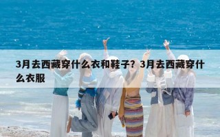 3月去西藏穿什么衣和鞋子？3月去西藏穿什么衣服