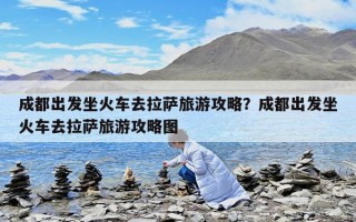 成都出發(fā)坐火車去拉薩旅游攻略？成都出發(fā)坐火車去拉薩旅游攻略圖